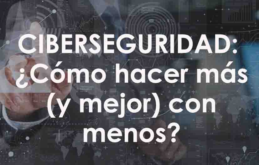 CIBERSEGURIDAD: ¿Cómo hacer más (y mejor) con menos?